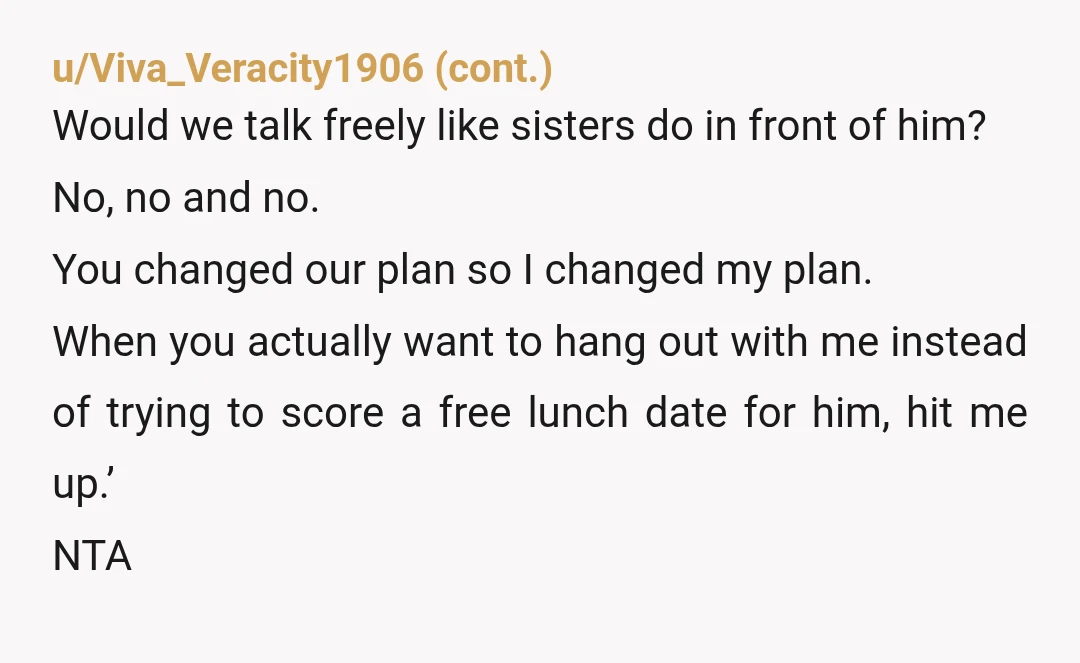 u/TheEnquirer1138 NTA. She turned a sister day into a surprise third wheel situation and almost stuck you with his bill too, which is just rude. Leaving was a bit abrupt,...