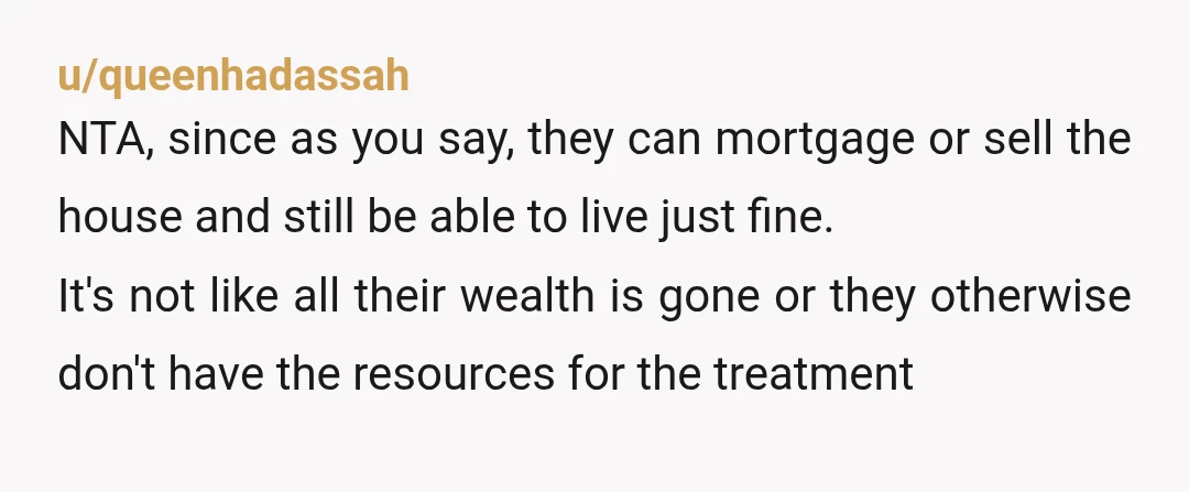 u/queenhadassah NTA, since as you say, they can mortgage or sell the house and still be able to live just fine. It's not like all their wealth is gone or...