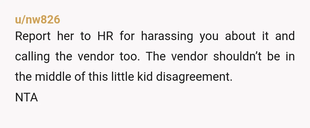 u/nw826 Report her to HR for harassing you about it and calling the vendor too. The vendor shouldn’t be in the middle of this little kid disagreement. NTA