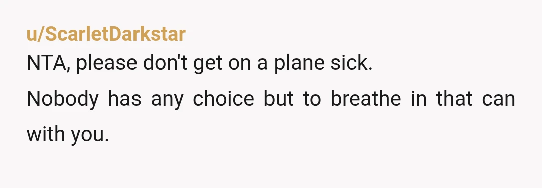 u/ScarletDarkstar
NTA, please don't get on a plane sick.
Nobody has any choice but to breathe in that can with you.