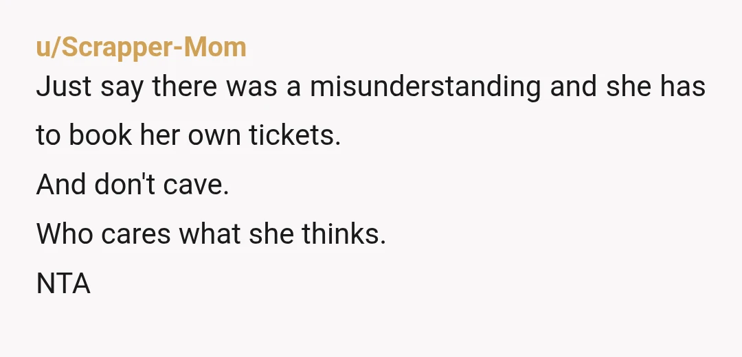u/Scrapper-Mom Just say there was a misunderstanding and she has to book her own tickets. And don't cave. Who cares what she thinks. NTA
