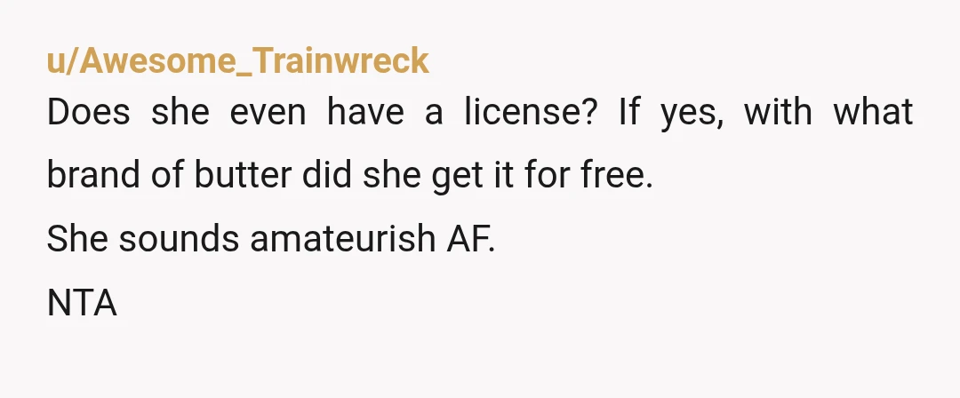 u/Awesome_Trainwreck
Does she even have a license? If yes, with what brand of butter did she get it for free.
She sounds amateurish AF.
NTA