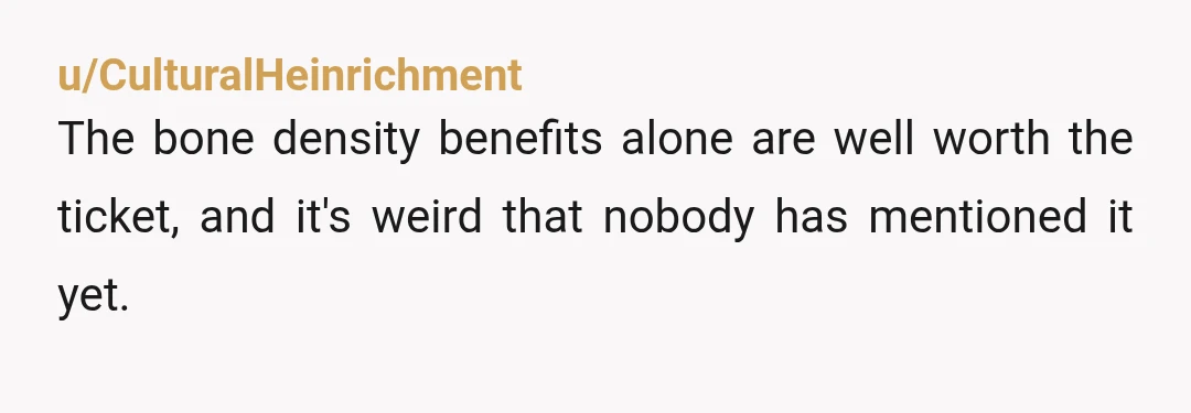 u/CulturalHeinrichment
The bone density benefits alone are well worth the ticket, and it's weird that nobody has mentioned it yet.