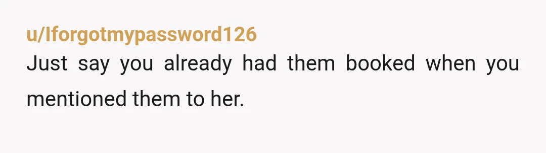 u/Iforgotmypassword126
Just say you already had them booked when you mentioned them to her.