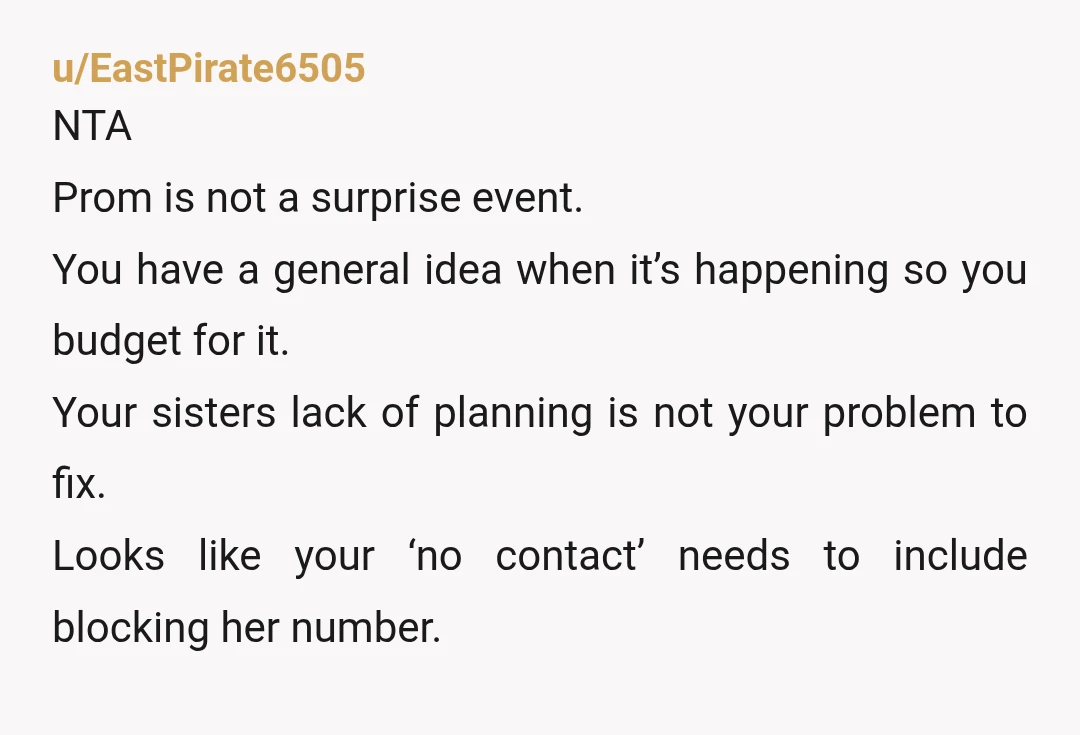 u/EastPirate6505 NTA Prom is not a surprise event. You have a general idea when it’s happening so you budget for it. Your sisters lack of planning is not your problem...