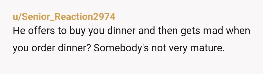 u/Senior_Reaction2974
He offers to buy you dinner and then gets mad when you order dinner?   Somebody's not very mature.
