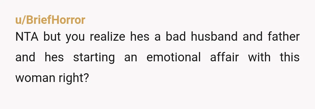 u/BriefHorror
NTA but you realize hes a bad husband and father and hes starting an emotional affair with this woman right?