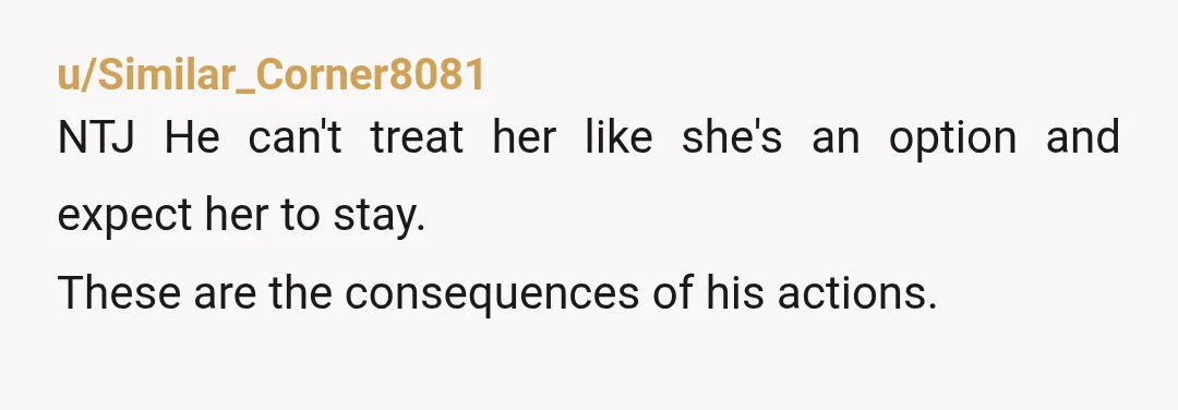 u/Similar_Corner8081
NTJ He can't treat her like she's an option and expect her to stay.
These are the consequences of his actions.