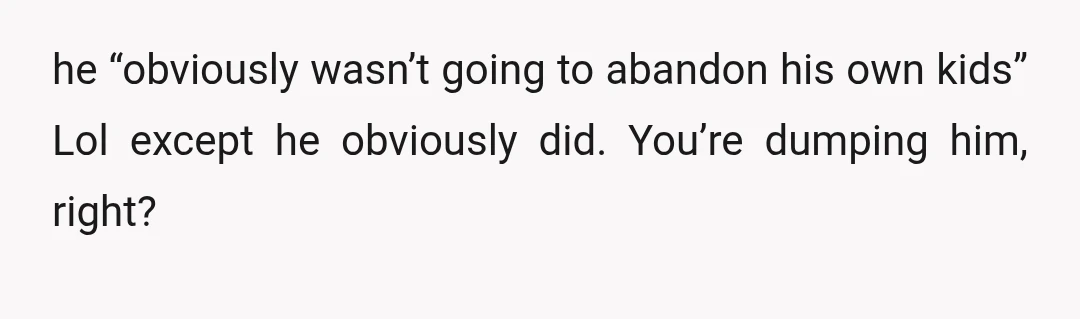 he “obviously wasn’t going to abandon his own kids” Lol except he obviously did. You’re dumping him, right?