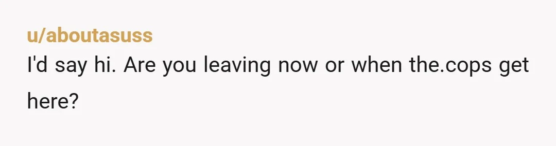 u/aboutasuss
I'd say hi. Are you leaving now or when the.cops get here?
