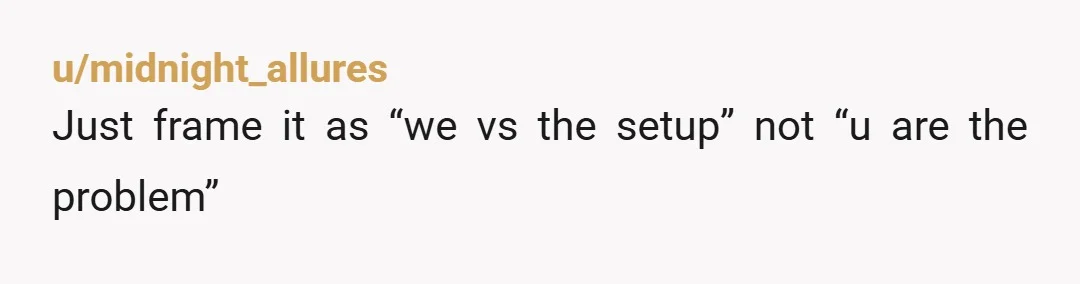 u/midnight_allures
Just frame it as “we vs the setup” not “u are the problem”