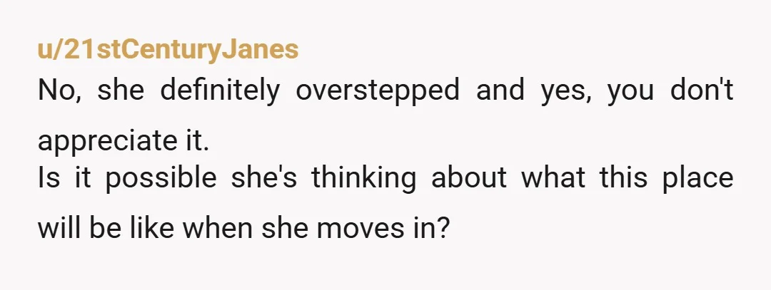 u/21stCenturyJanes No, she definitely overstepped and yes, you don't appreciate it. Is it possible she's thinking about what this place will be like when she moves in?