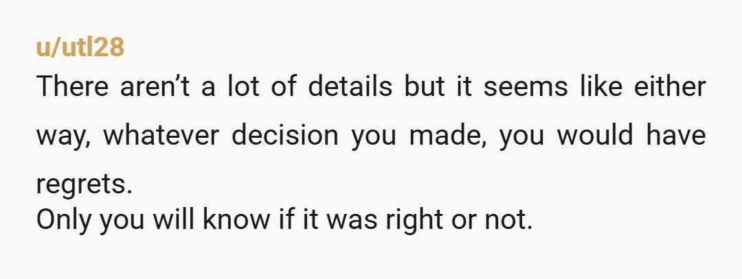 u/utl28 There aren’t a lot of details but it seems like either way, whatever decision you made, you would have regrets. Only you will know if it was right or...
