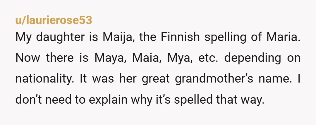 u/laurierose53 My daughter is Maija, the Finnish spelling of Maria. Now there is Maya, Maia, Mya, etc. depending on nationality. It was her great grandmother’s name. I don’t need to...