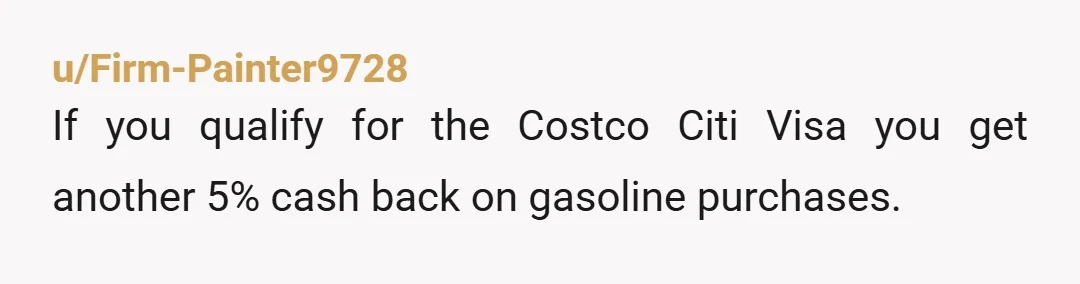 u/Firm-Painter9728
If you qualify for the Costco Citi Visa you get another 5% cash back on gasoline purchases.