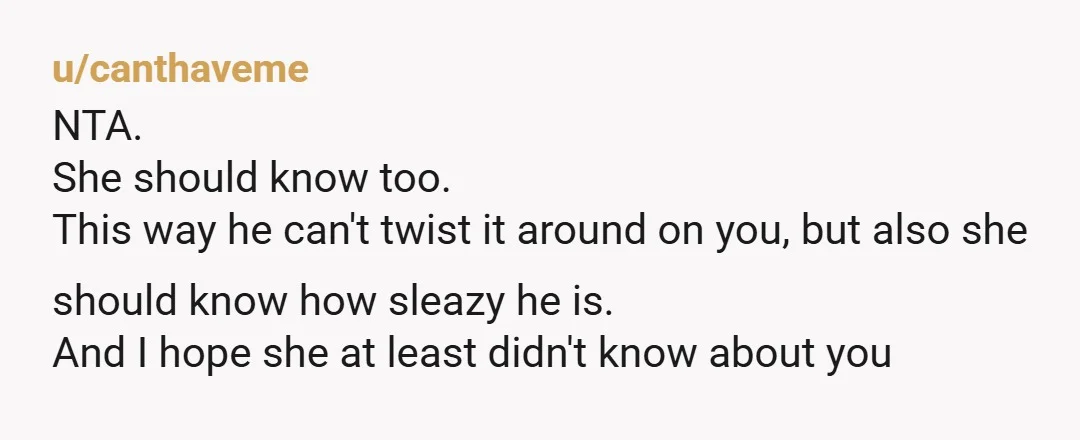 u/canthaveme NTA. She should know too. This way he can't twist it around on you, but also she should know how sleazy he is. And I hope she at least...