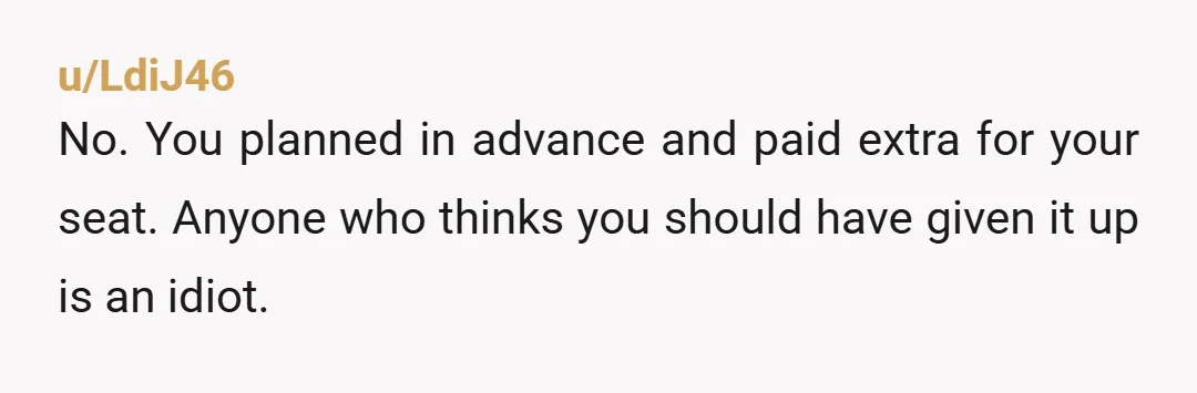 u/LdiJ46
No. You planned in advance and paid extra for your seat. Anyone who thinks you should have given it up is an idiot.