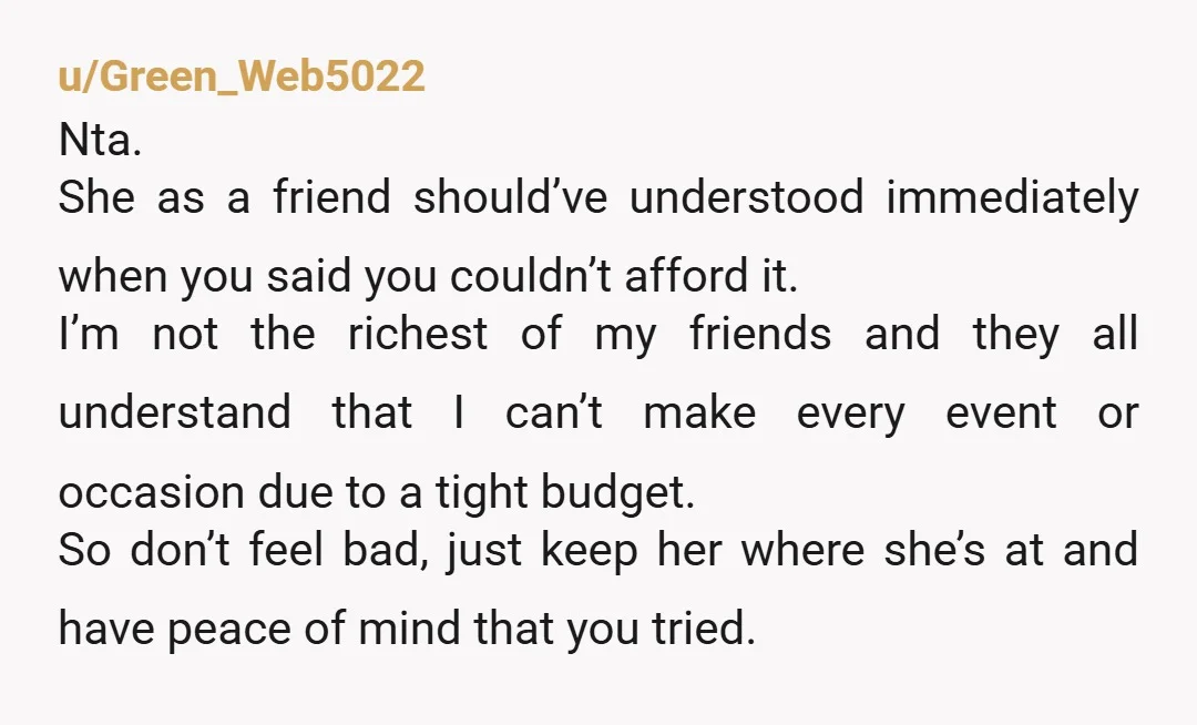 u/Green_Web5022 Nta. She as a friend should’ve understood immediately when you said you couldn’t afford it. I’m not the richest of my friends and they all understand that I can’t...