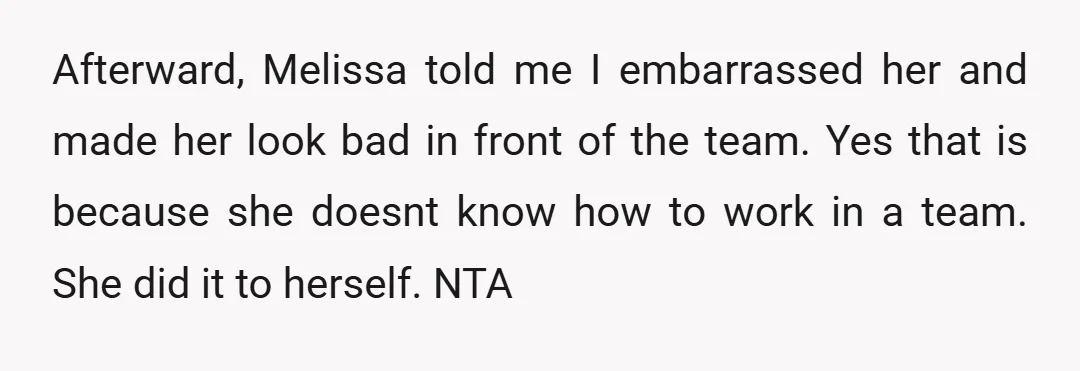 Afterward, Melissa told me I embarrassed her and made her look bad in front of the team. Yes that is because she doesnt know how to work in a team....