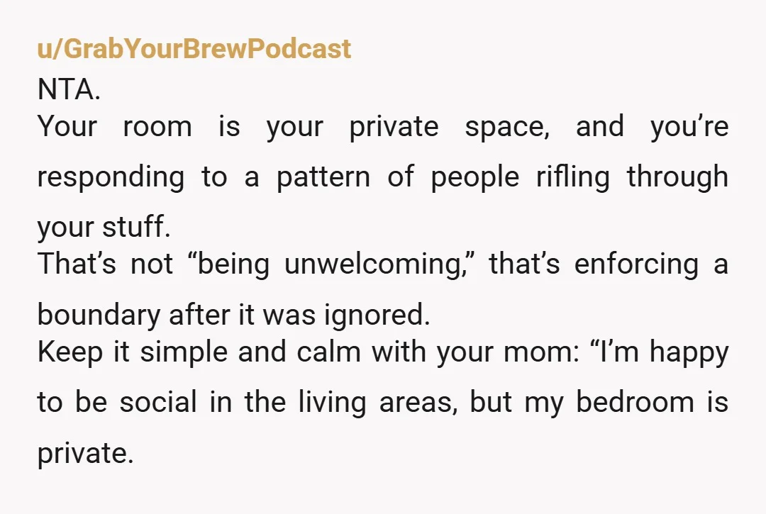 u/GrabYourBrewPodcast NTA. Your room is your private space, and you’re responding to a pattern of people rifling through your stuff. That’s not “being unwelcoming,” that’s enforcing a boundary after it...