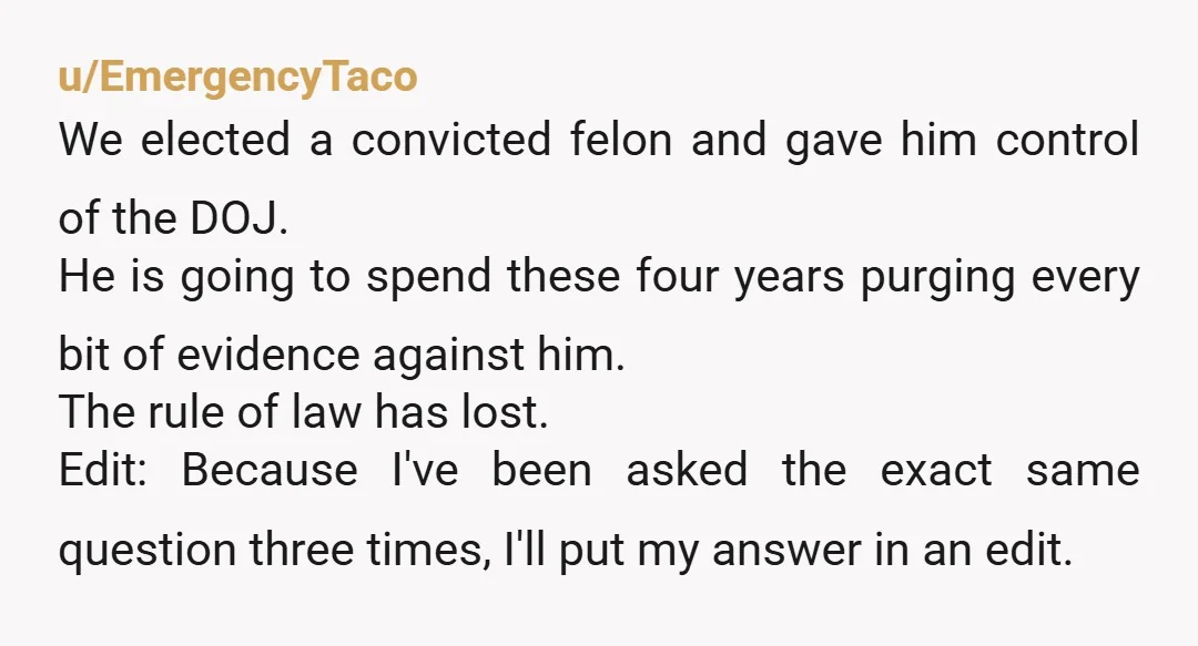 u/EmergencyTaco We elected a convicted felon and gave him control of the DOJ. He is going to spend these four years purging every bit of evidence against him. The rule...