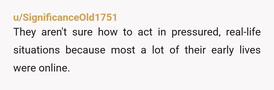 u/SignificanceOld1751 They aren't sure how to act in pressured, real-life situations because most a lot of their early lives were online. The Gen Z woman I manage is a completely...