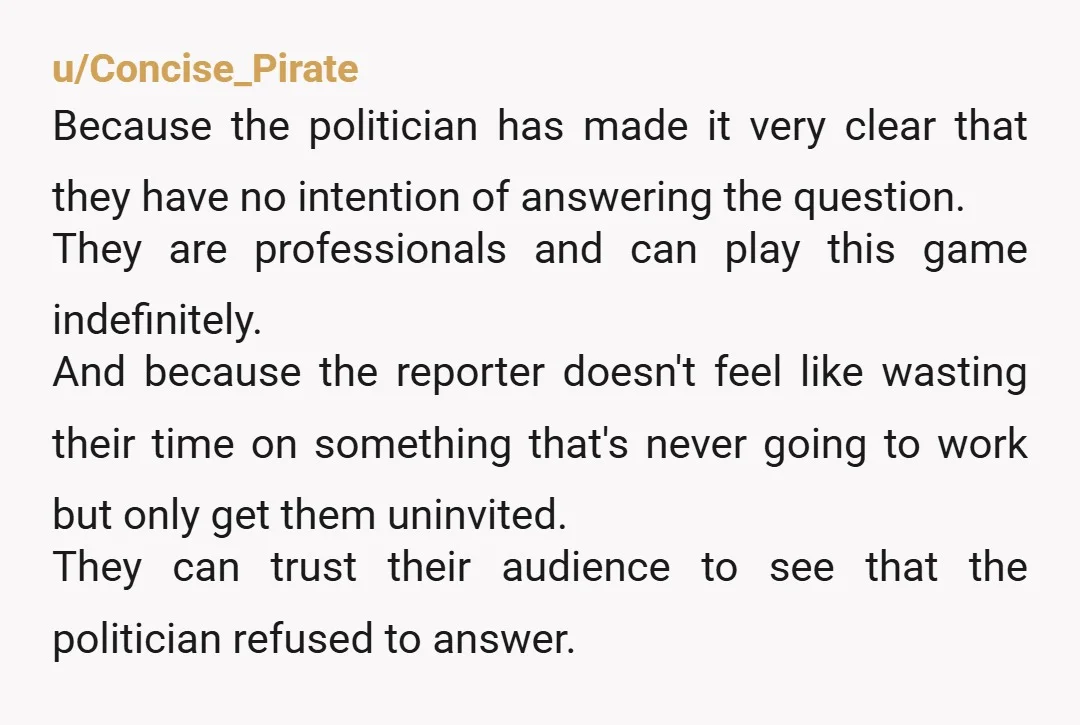 u/Concise_Pirate Because the politician has made it very clear that they have no intention of answering the question. They are professionals and can play this game indefinitely. And because the...