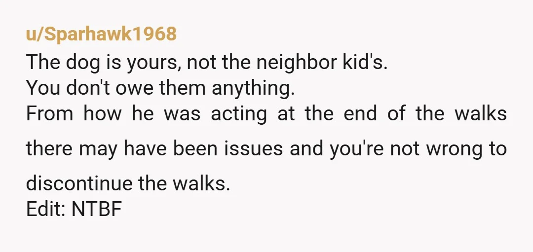 u/Sparhawk1968 The dog is yours, not the neighbor kid's. You don't owe them anything. From how he was acting at the end of the walks there may have been issues...