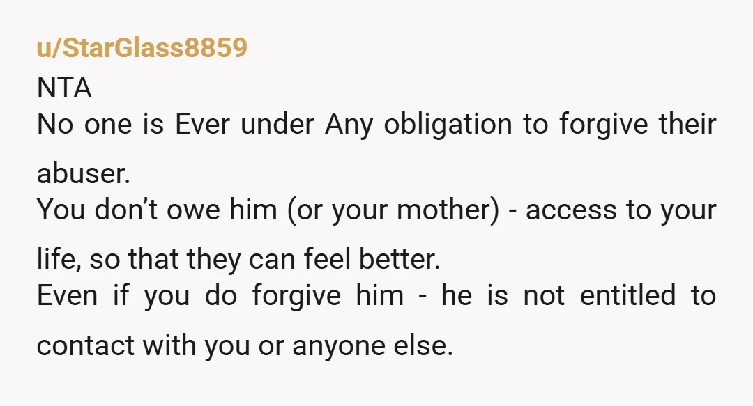 u/StarGlass8859 NTA No one is Ever under Any obligation to forgive their abuser. You don’t owe him (or your mother) - access to your life, so that they can feel...