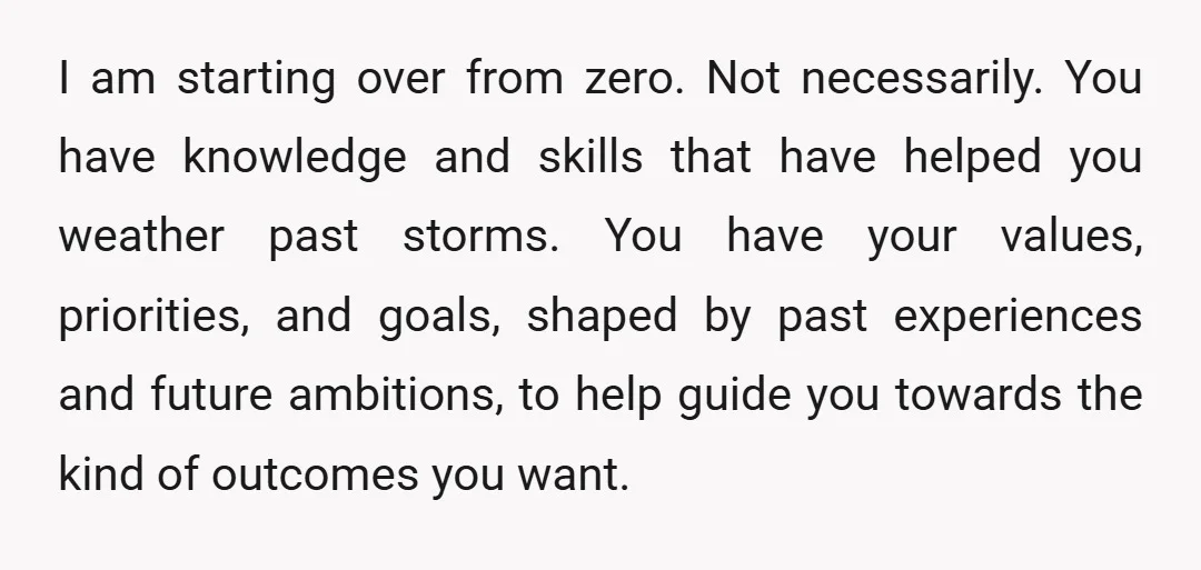 I am starting over from zero. Not necessarily. You have knowledge and skills that have helped you weather past storms. You have your values, priorities, and goals, shaped by past...