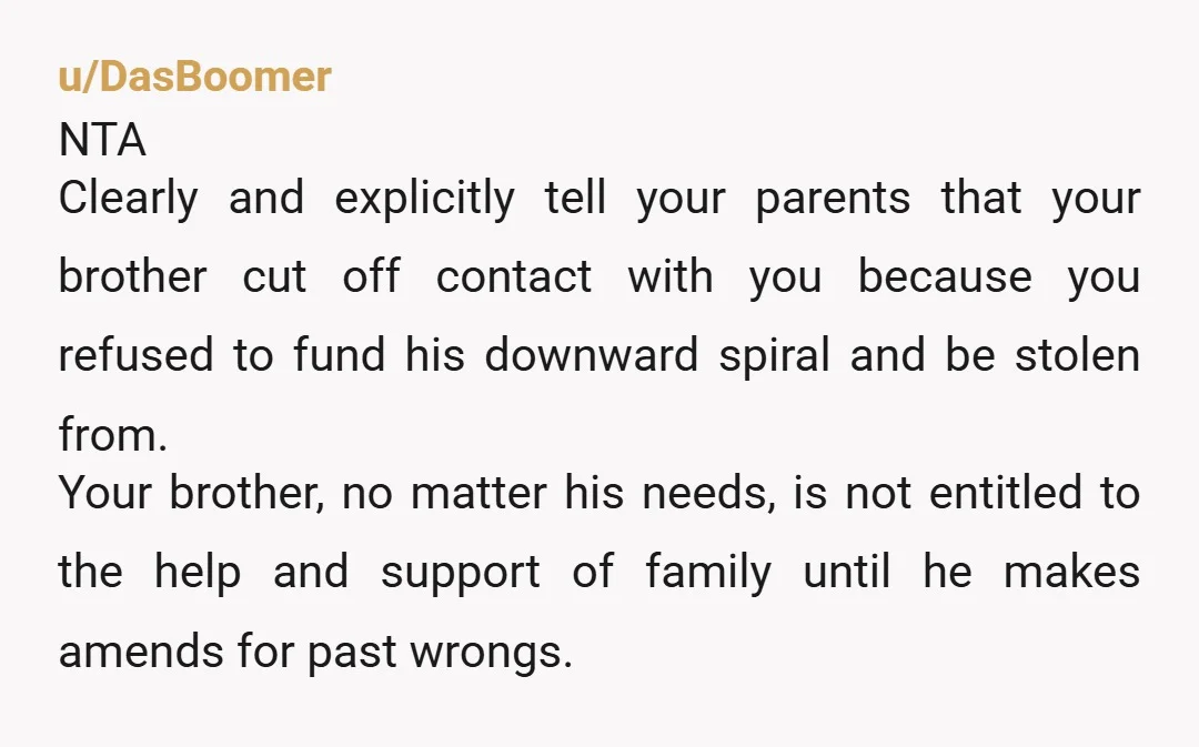 u/DasBoomer NTA Clearly and explicitly tell your parents that your brother cut off contact with you because you refused to fund his downward spiral and be stolen from. Your brother,...
