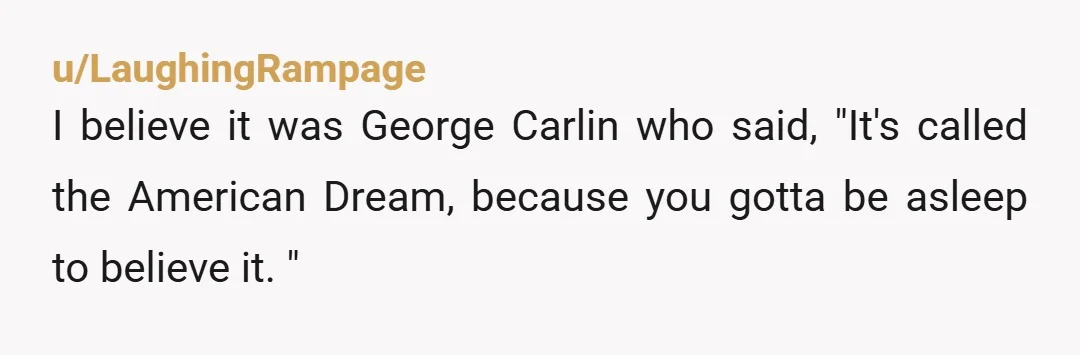 u/LaughingRampage
I believe it was George Carlin who said, "It's called the American Dream, because you gotta be asleep to believe it. "