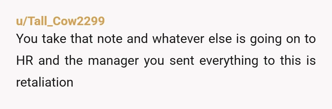 u/Tall_Cow2299
You take that note and whatever else is going on to HR and the manager you sent everything to this is retaliation 
