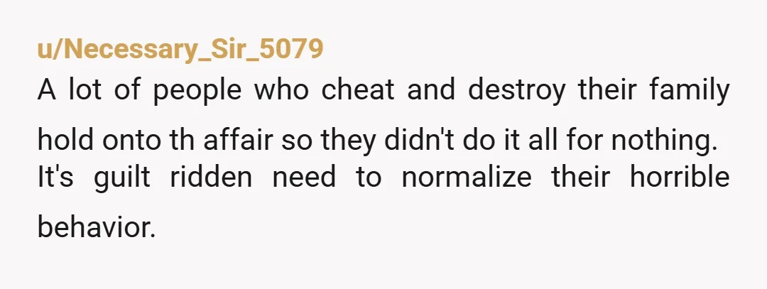 u/Necessary_Sir_5079 A lot of people who cheat and destroy their family hold onto th affair so they didn't do it all for nothing. It's guilt ridden need to normalize their...