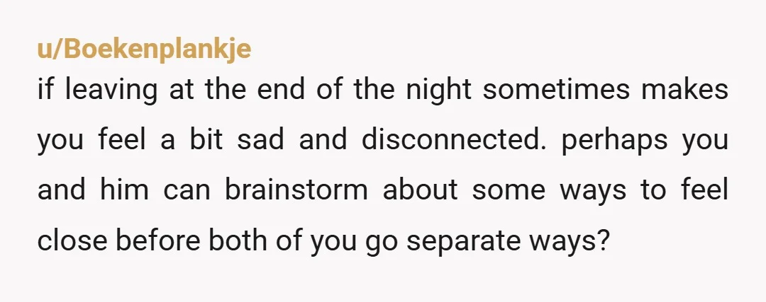 u/Boekenplankje if leaving at the end of the night sometimes makes you feel a bit sad and disconnected. perhaps you and him can brainstorm about some ways to feel close...