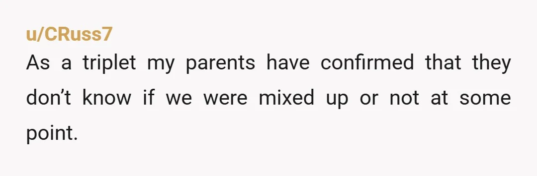 u/CRuss7 As a triplet my parents have confirmed that they don’t know if we were mixed up or not at some point.
