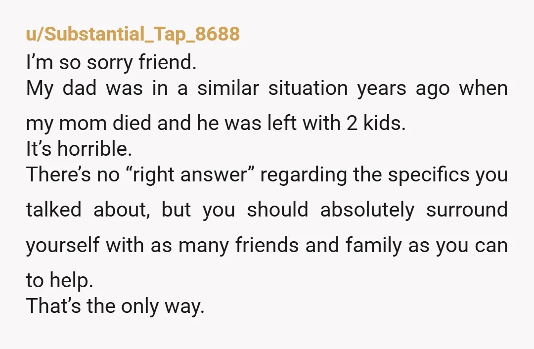u/Substantial_Tap_8688 I’m so sorry friend. My dad was in a similar situation years ago when my mom died and he was left with 2 kids. It’s horrible. There’s no “right...