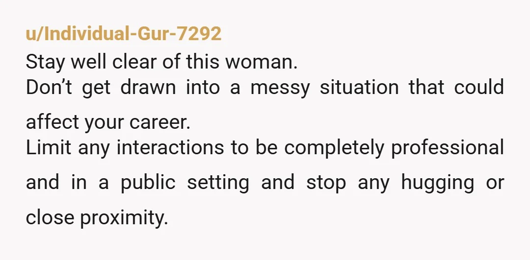 u/Individual-Gur-7292 Stay well clear of this woman. Don’t get drawn into a messy situation that could affect your career. Limit any interactions to be completely professional and in a public...