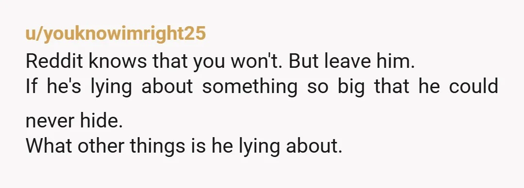 u/youknowimright25
Reddit knows that you won't.  But leave him.  
If he's lying about something so big that he could never hide.
What other things is he lying about.  