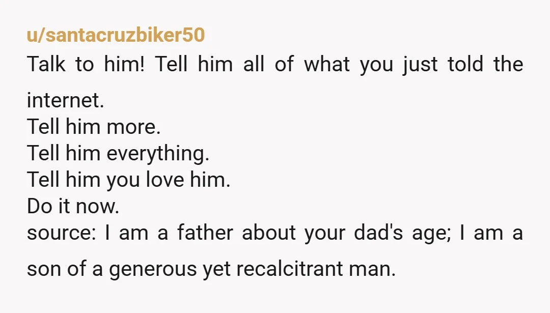 u/santacruzbiker50 Talk to him! Tell him all of what you just told the internet. Tell him more. Tell him everything. Tell him you love him. Do it now. source: I...