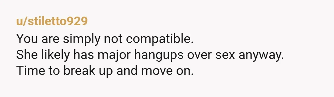 u/stiletto929
You are simply not compatible.
She likely has major hangups over sex anyway.
Time to break up and move on.