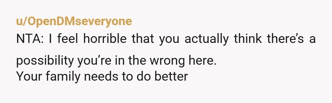 u/OpenDMseveryone
NTA: I feel horrible that you actually think there’s a possibility you’re in the wrong here.
Your family needs to do better