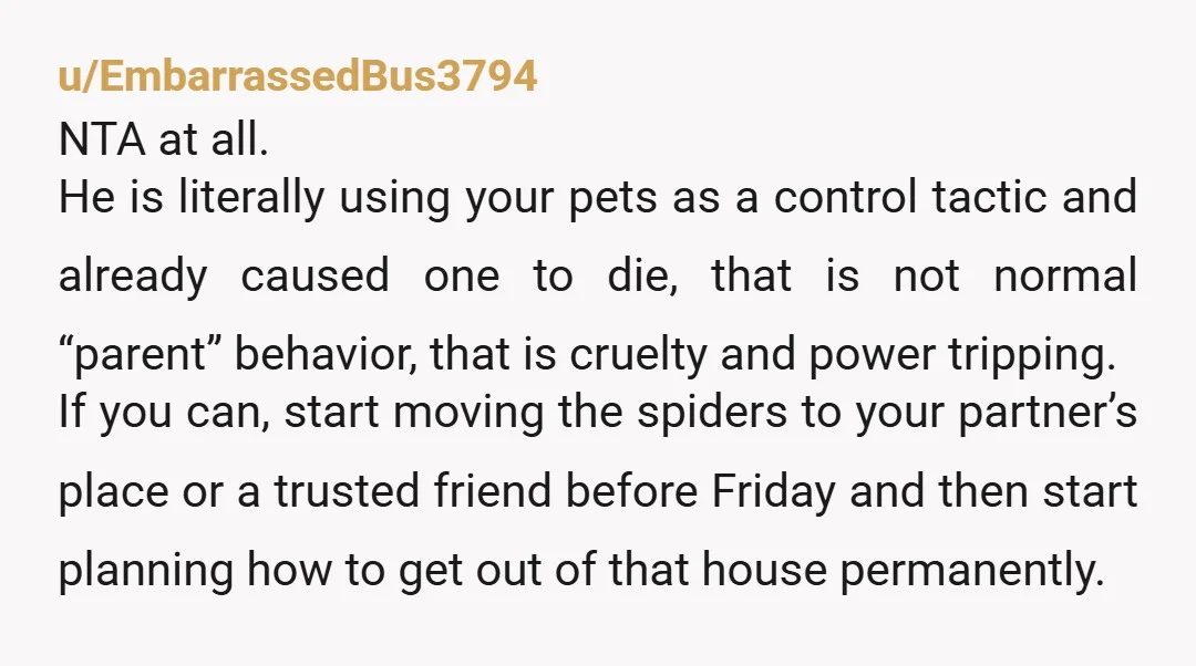 u/EmbarrassedBus3794 NTA at all. He is literally using your pets as a control tactic and already caused one to die, that is not normal “parent” behavior, that is cruelty and...