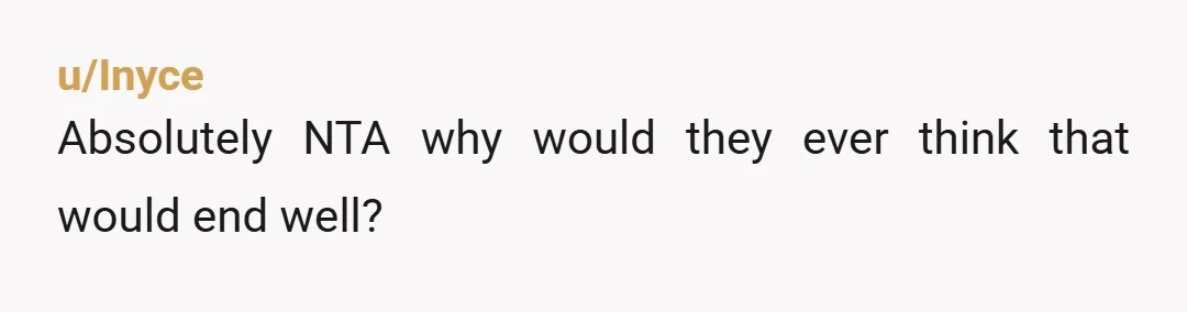 u/Inyce
Absolutely NTA why would they ever think that would end well?