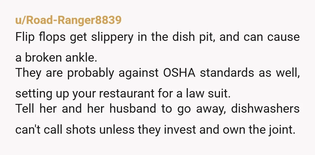 u/Road-Ranger8839 Flip flops get slippery in the dish pit, and can cause a broken ankle. They are probably against OSHA standards as well, setting up your restaurant for a law...