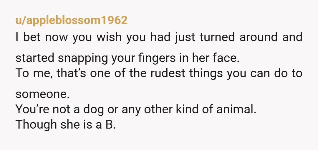 u/appleblossom1962 I bet now you wish you had just turned around and started snapping your fingers in her face. To me, that’s one of the rudest things you can do...