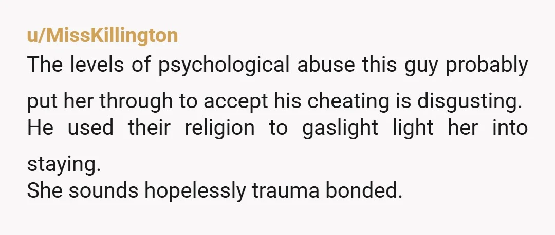 u/MissKillington The levels of psychological abuse this guy probably put her through to accept his cheating is disgusting. He used their religion to gaslight light her into staying. She sounds...