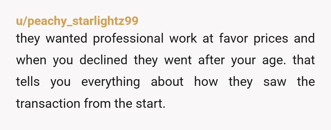 u/peachy_starlightz99
they wanted professional work at favor prices and when you declined they went after your age. that tells you everything about how they saw the transaction from the start.