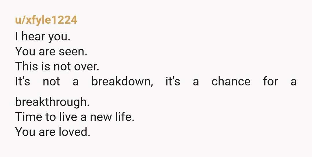 u/xfyle1224
I hear you.
You are seen.
This is not over.
It’s not a breakdown, it’s a chance for a breakthrough.
Time to live a new life.
You are loved.