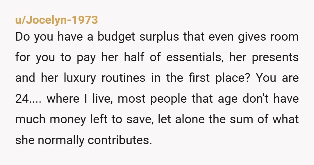 u/Jocelyn-1973 Do you have a budget surplus that even gives room for you to pay her half of essentials, her presents and her luxury routines in the first place? You...
